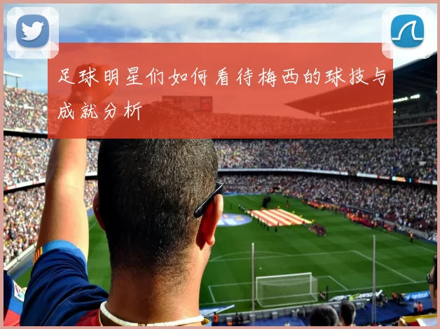 足球明星们如何看待梅西的球技与成就分析