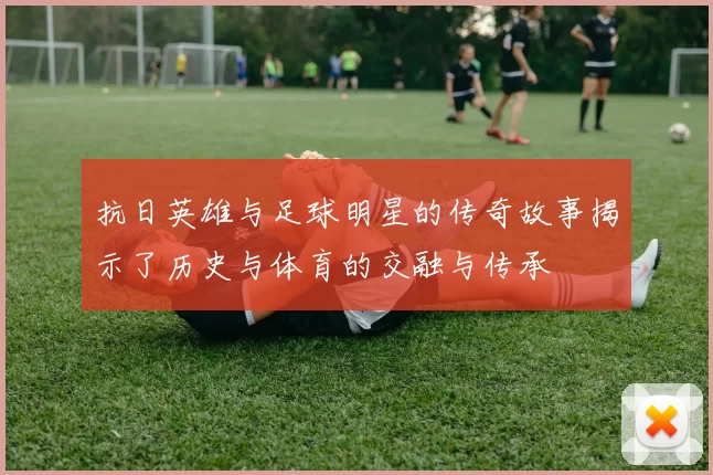 抗日英雄与足球明星的传奇故事揭示了历史与体育的交融与传承
