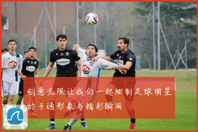 创意无限让我们一起绘制足球明星的卡通形象与精彩瞬间