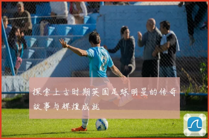 探索上古时期英国足球明星的传奇故事与辉煌成就