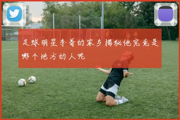足球明星李哥的家乡揭秘他究竟是哪个地方的人呢