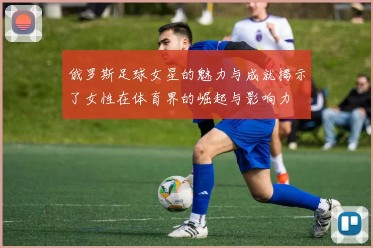 俄罗斯足球女星的魅力与成就揭示了女性在体育界的崛起与影响力