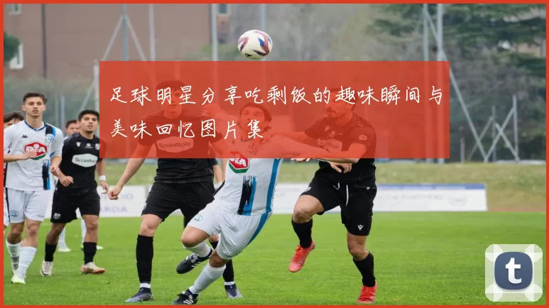 足球明星分享吃剩饭的趣味瞬间与美味回忆图片集