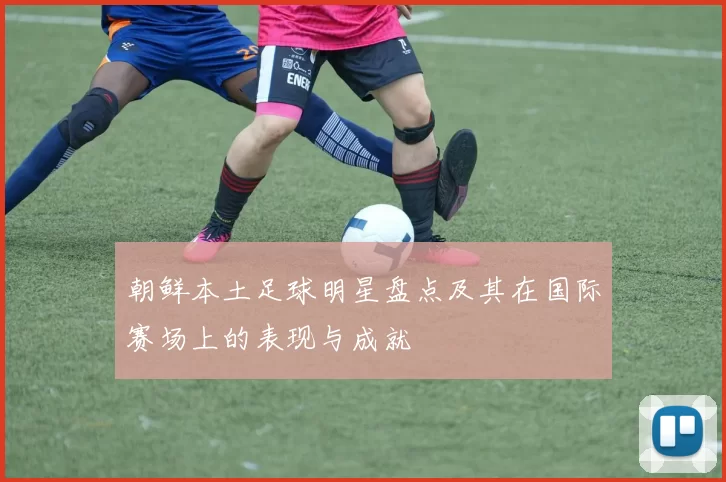 朝鲜本土足球明星盘点及其在国际赛场上的表现与成就