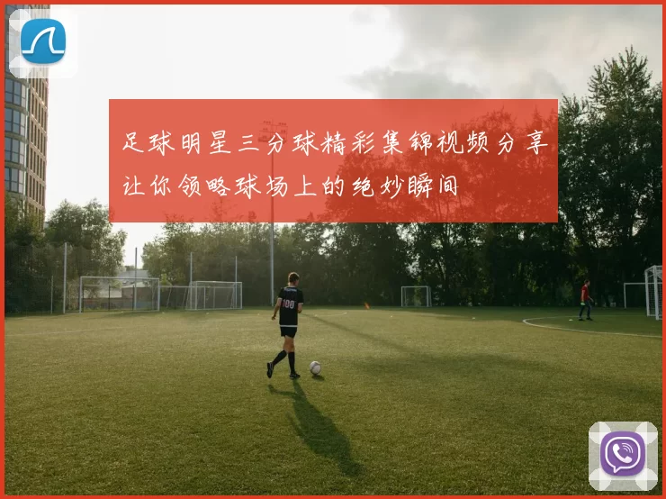足球明星三分球精彩集锦视频分享让你领略球场上的绝妙瞬间