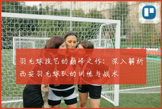 羽毛球技艺的巅峰之作：深入解析西安羽毛球队的训练与战术