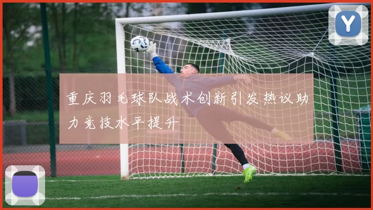 重庆羽毛球队战术创新引发热议助力竞技水平提升