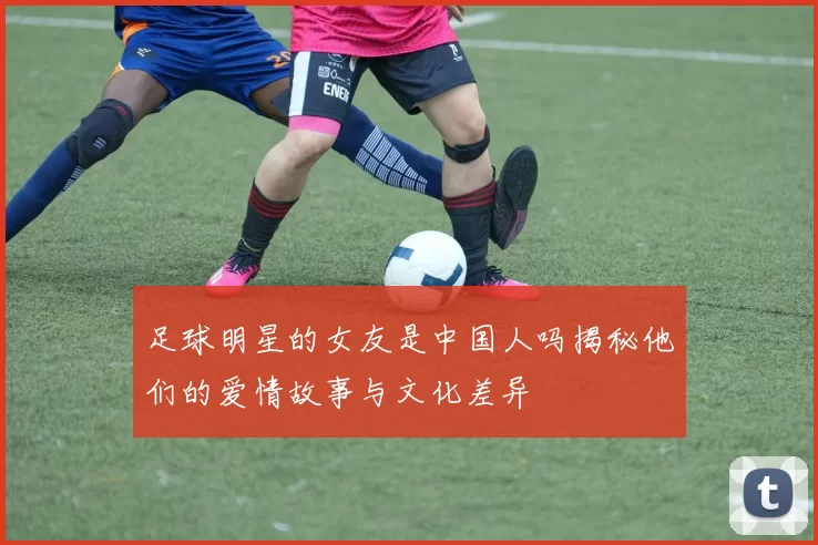 足球明星的女友是中国人吗揭秘他们的爱情故事与文化差异