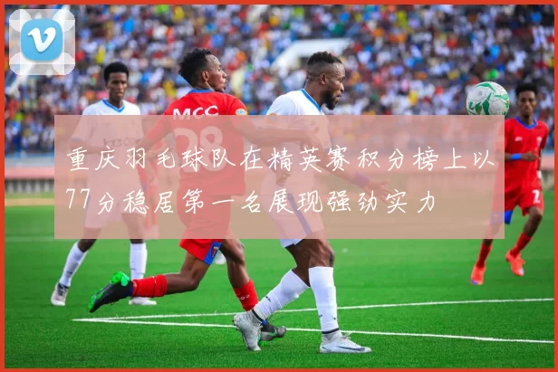 重庆羽毛球队在精英赛积分榜上以77分稳居第一名展现强劲实力