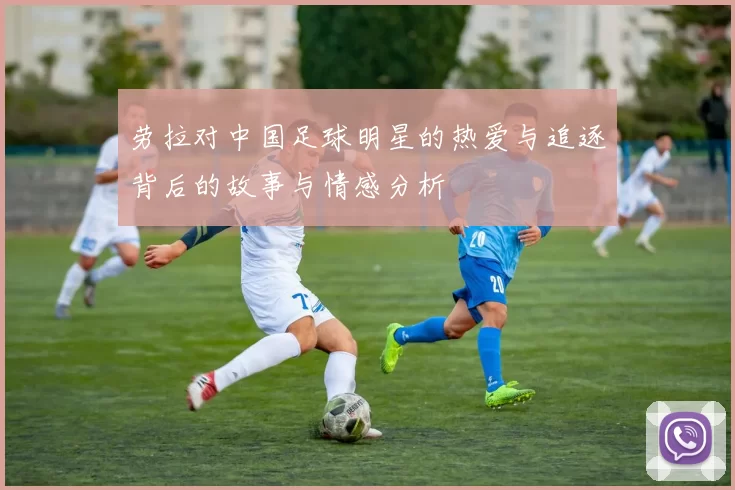劳拉对中国足球明星的热爱与追逐背后的故事与情感分析