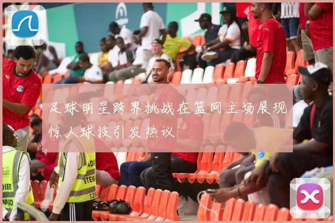足球明星跨界挑战在篮网主场展现惊人球技引发热议