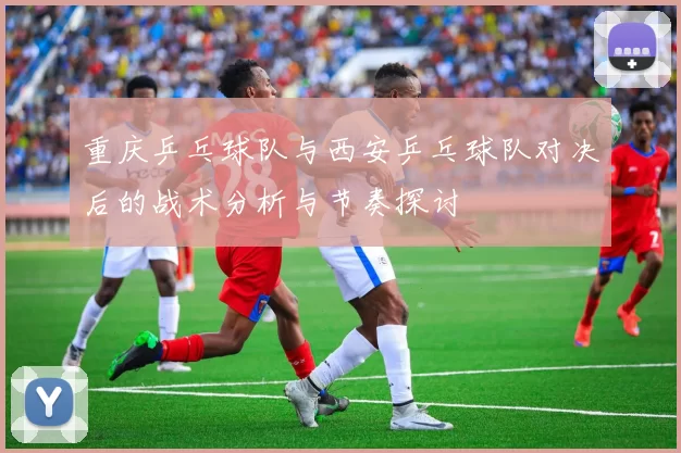 重庆乒乓球队与西安乒乓球队对决后的战术分析与节奏探讨