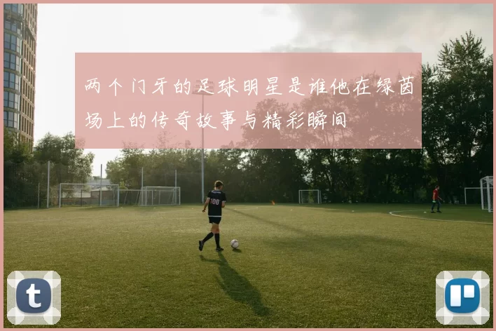 两个门牙的足球明星是谁他在绿茵场上的传奇故事与精彩瞬间