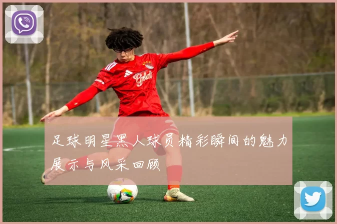 足球明星黑人球员精彩瞬间的魅力展示与风采回顾