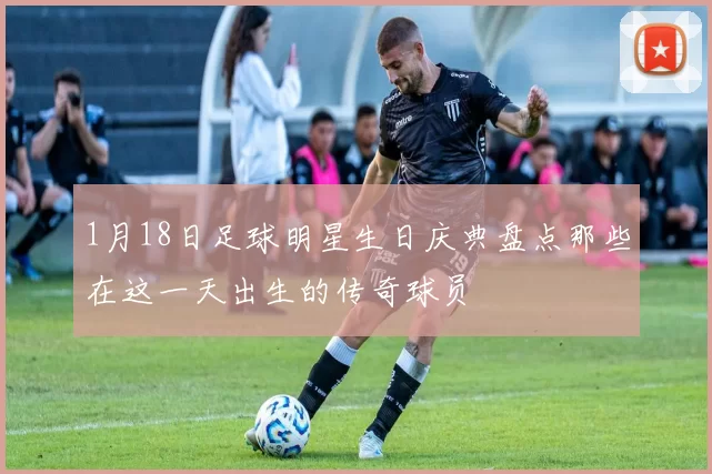 1月18日足球明星生日庆典盘点那些在这一天出生的传奇球员