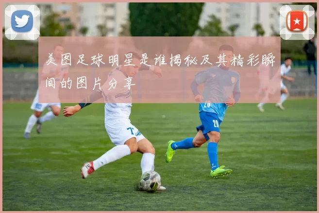 美图足球明星是谁揭秘及其精彩瞬间的图片分享