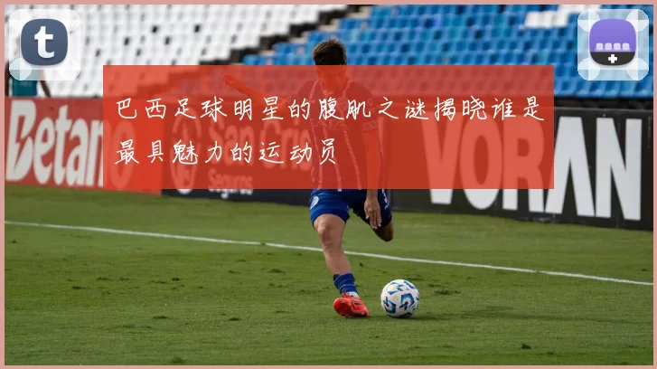 巴西足球明星的腹肌之谜揭晓谁是最具魅力的运动员