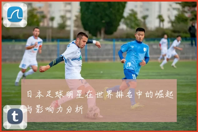 日本足球明星在世界排名中的崛起与影响力分析
