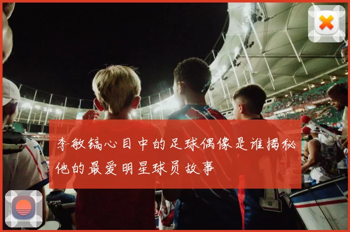 李敏镐心目中的足球偶像是谁揭秘他的最爱明星球员故事