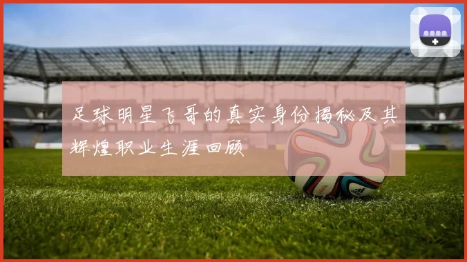 足球明星飞哥的真实身份揭秘及其辉煌职业生涯回顾