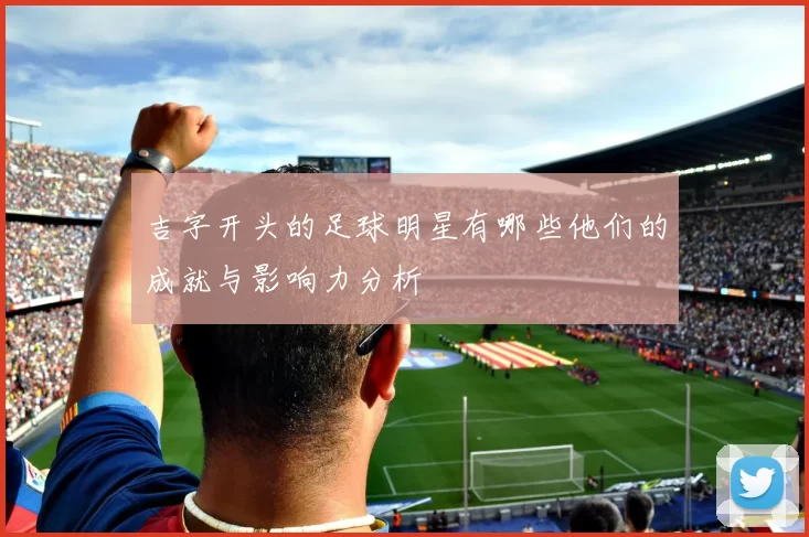 吉字开头的足球明星有哪些他们的成就与影响力分析