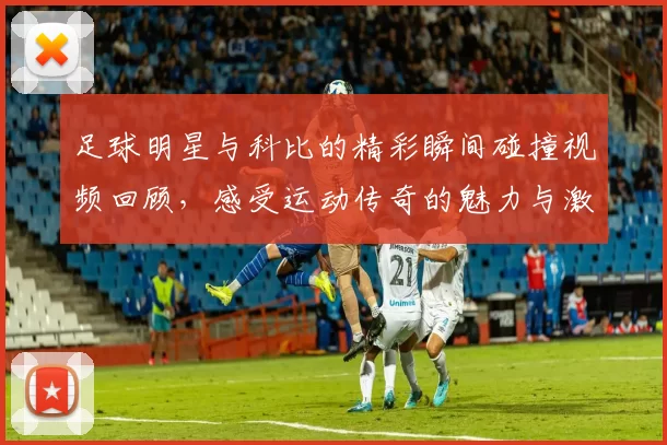 足球明星与科比的精彩瞬间碰撞视频回顾，感受运动传奇的魅力与激情