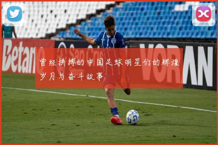 曾经拼搏的中国足球明星们的辉煌岁月与奋斗故事