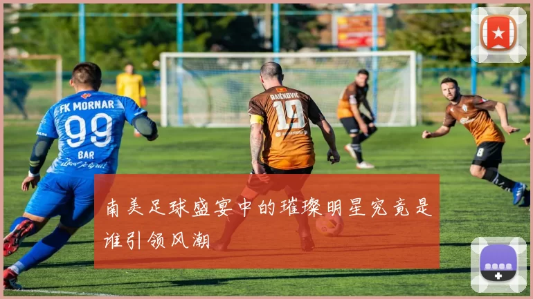 南美足球盛宴中的璀璨明星究竟是谁引领风潮