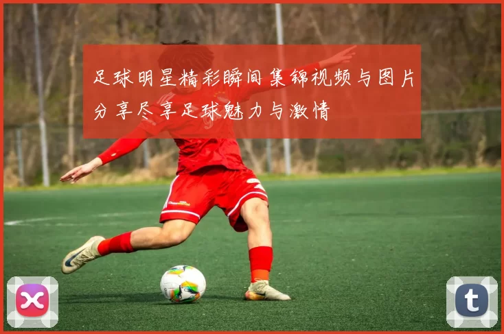 足球明星精彩瞬间集锦视频与图片分享尽享足球魅力与激情