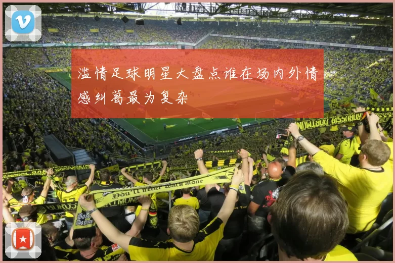 滥情足球明星大盘点谁在场内外情感纠葛最为复杂
