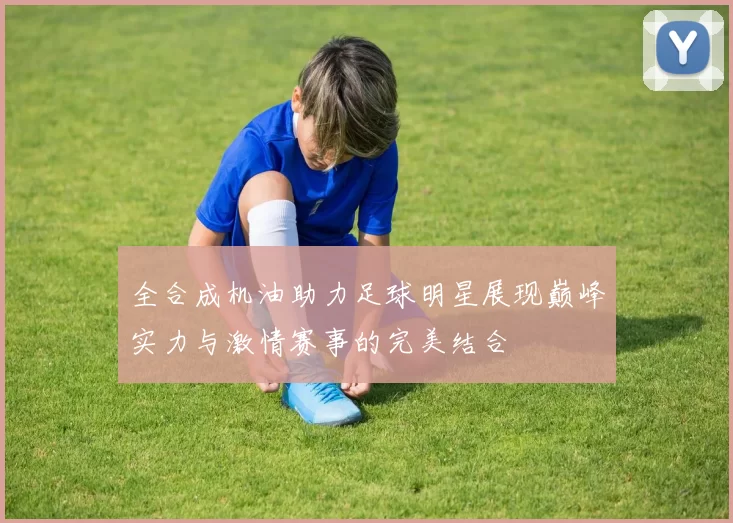 全合成机油助力足球明星展现巅峰实力与激情赛事的完美结合