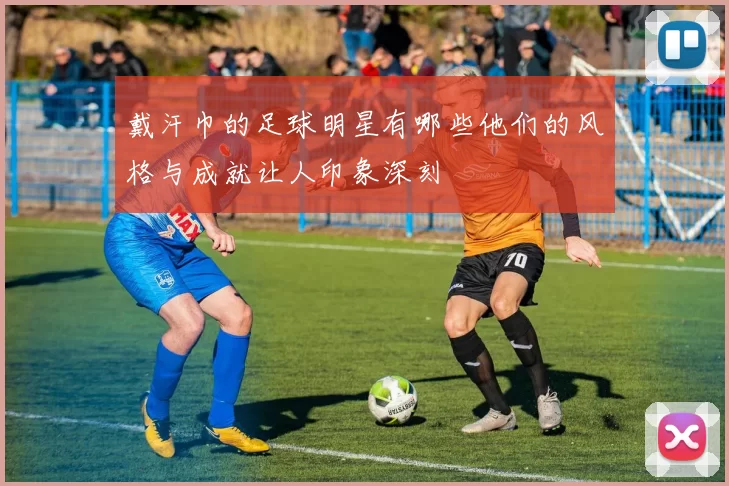 戴汗巾的足球明星有哪些他们的风格与成就让人印象深刻