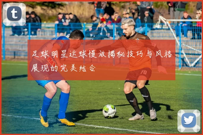 足球明星运球慢放揭秘技巧与风格展现的完美结合