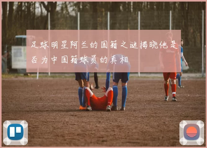 足球明星阿兰的国籍之谜揭晓他是否为中国籍球员的真相