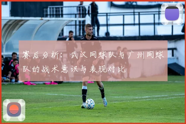 赛后分析：武汉网球队与广州网球队的战术意识与表现对比
