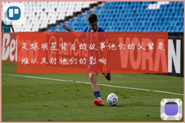 足球明星背后的故事他们的父辈是谁以及对他们的影响