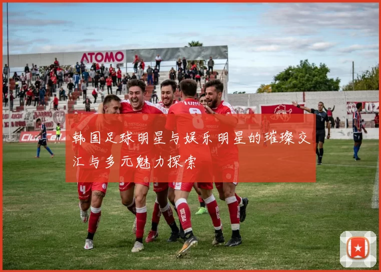 韩国足球明星与娱乐明星的璀璨交汇与多元魅力探索