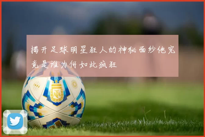 揭开足球明星狂人的神秘面纱他究竟是谁为何如此疯狂