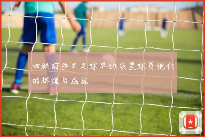 回顾前些年足球界的明星球员他们的辉煌与成就