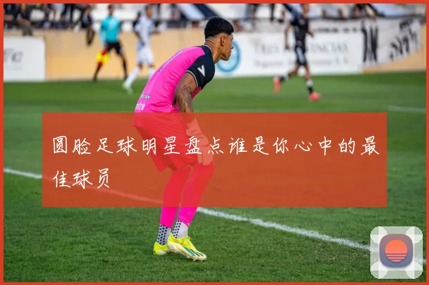 圆脸足球明星盘点谁是你心中的最佳球员