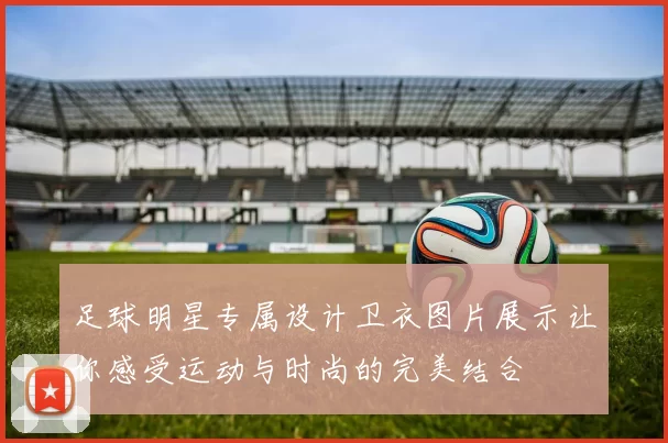 足球明星专属设计卫衣图片展示让你感受运动与时尚的完美结合
