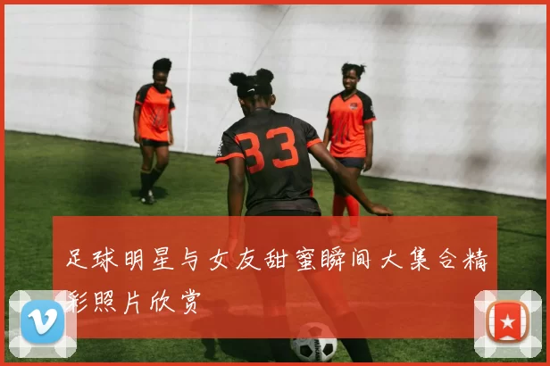 足球明星与女友甜蜜瞬间大集合精彩照片欣赏