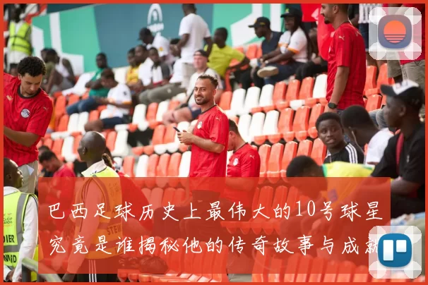 巴西足球历史上最伟大的10号球星究竟是谁揭秘他的传奇故事与成就