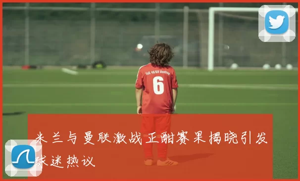 米兰与曼联激战正酣赛果揭晓引发球迷热议