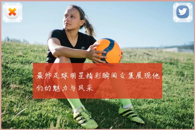 最帅足球明星精彩瞬间合集展现他们的魅力与风采