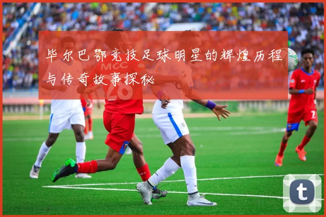 毕尔巴鄂竞技足球明星的辉煌历程与传奇故事探秘