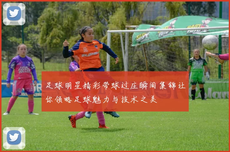 足球明星精彩带球过庄瞬间集锦让你领略足球魅力与技术之美