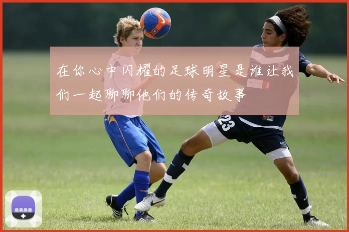 在你心中闪耀的足球明星是谁让我们一起聊聊他们的传奇故事