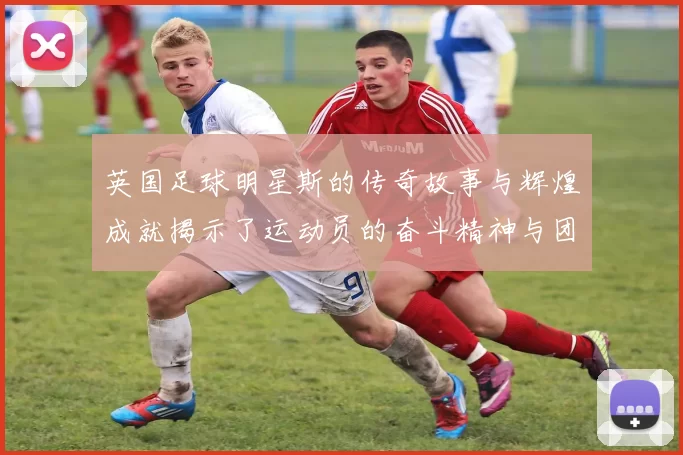 英国足球明星斯的传奇故事与辉煌成就揭示了运动员的奋斗精神与团队合作的重要性