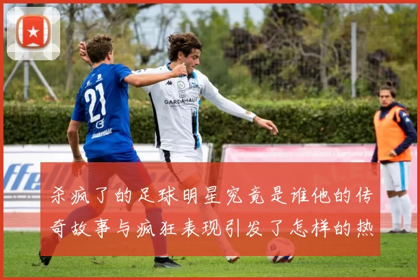 杀疯了的足球明星究竟是谁他的传奇故事与疯狂表现引发了怎样的热议